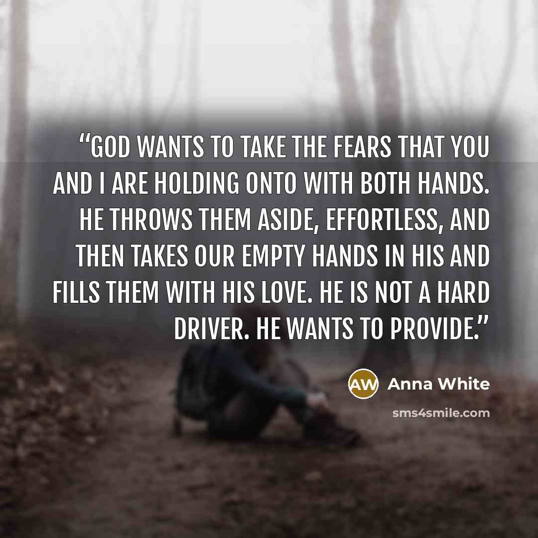 “God wants to take the fears that you and I are holding onto with both hands. He throws them aside, effortless, and then takes our empty hands in His and fills them with his love. He is not a hard driver. He wants to provide.” quote by Anna White