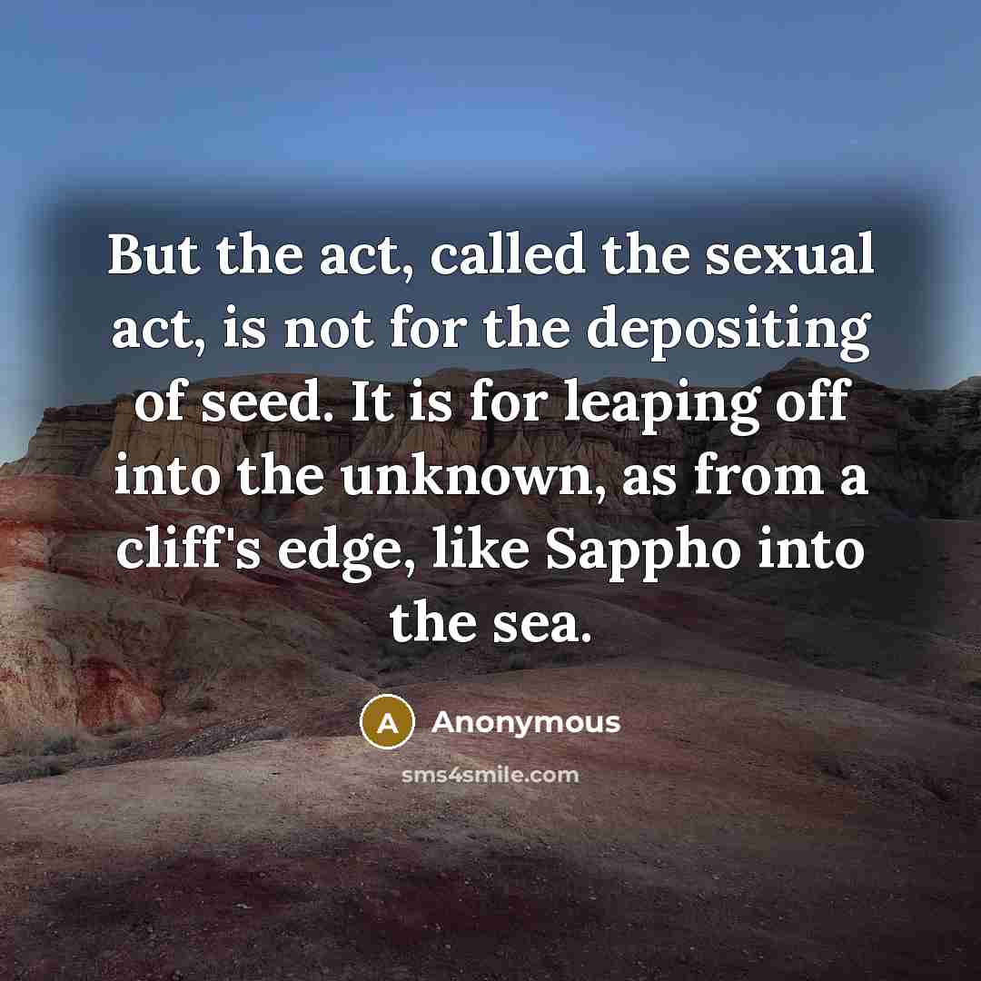 “But the act, called the sexual act, is not for the depositing of seed. It is for leaping off into the unknown, as from a cliff's edge, like Sappho into the sea.” quote by Anonymous