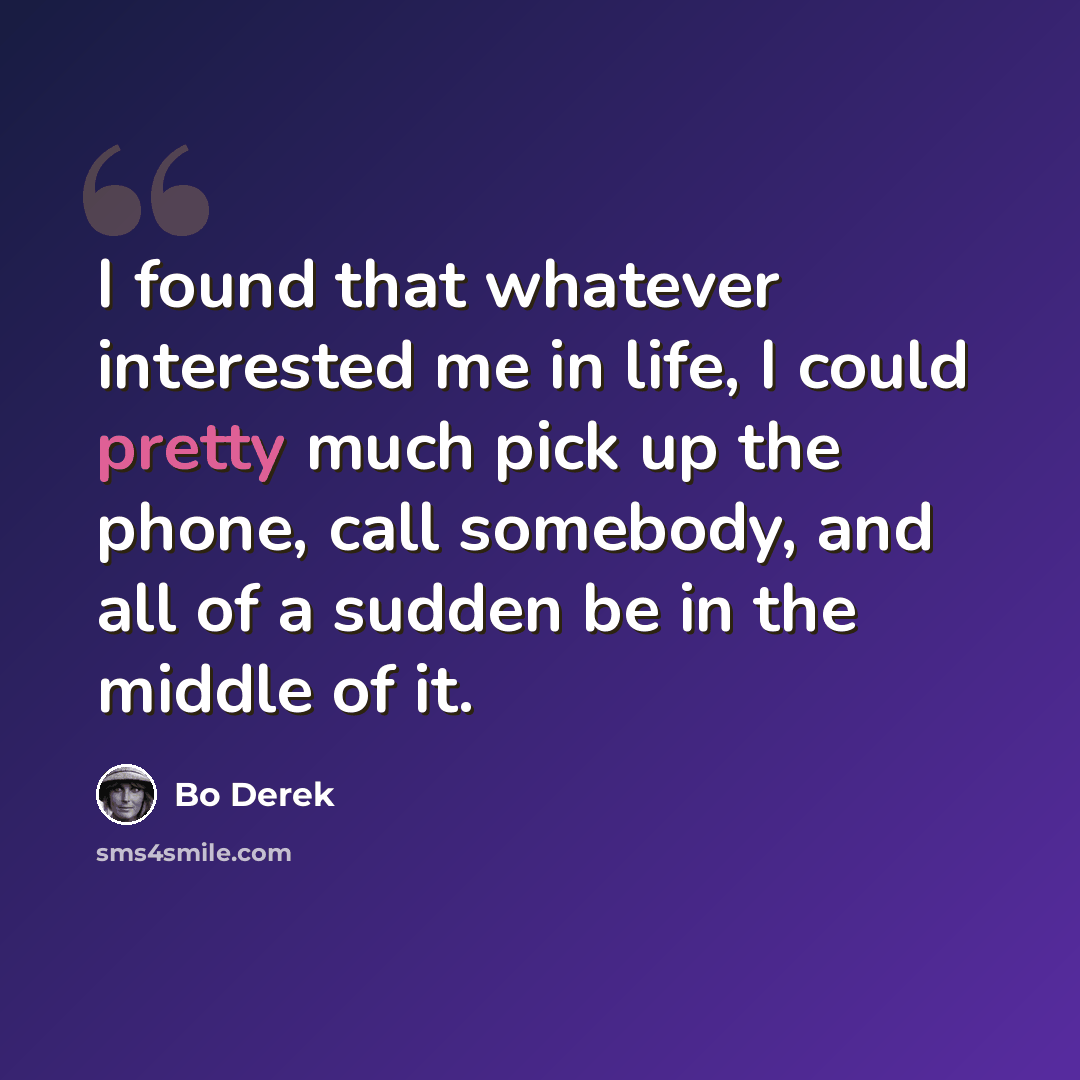 “I found that whatever interested me in life, I could pretty much pick up the phone, call somebody, and all of a sudden be in the middle of it.” quote by Bo Derek