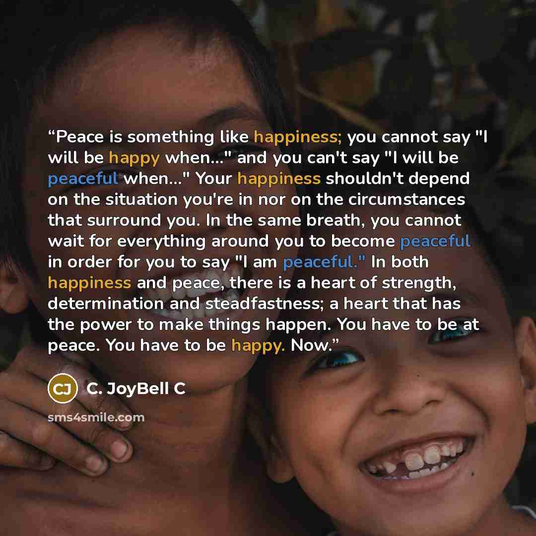 “Peace is something like happiness; you cannot say "I will be happy when..." and you can't say "I will be peaceful when..." Your happiness shouldn't depend on the situation you're in nor on the circumstances that surround you. In the same breath, you cannot wait for everything around you to become…” quote by C. JoyBell C