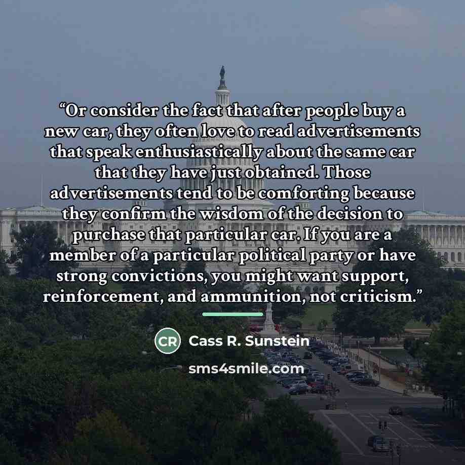 “Or consider the fact that after people buy a new car, they often love to read advertisements that speak enthusiastically about the same car that they have just obtained. Those advertisements tend to be comforting because they confirm the wisdom of the decision to purchase that particular car. If…” quote by Cass R. Sunstein