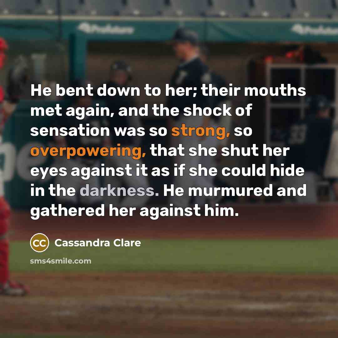 “He bent down to her; their mouths met again, and the shock of sensation was so strong, so overpowering, that she shut her eyes against it as if she could hide in the darkness. He murmured and gathered her against him.” quote by Cassandra Clare