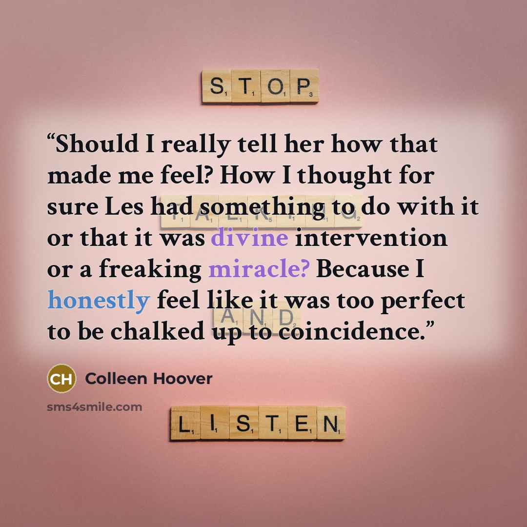 “Should I really tell her how that made me feel? How I thought for sure Les had something to do with it or that it was divine intervention or a freaking miracle? Because I honestly feel like it was too perfect to be chalked up to coincidence.” quote by Colleen Hoover
