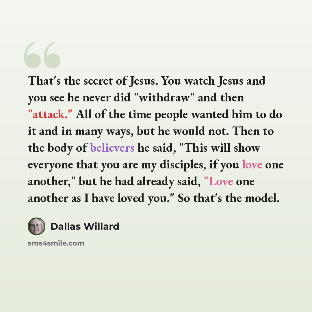 “That's the secret of Jesus. You watch Jesus and you see he never did "withdraw" and then "attack." All of the time people wanted him to do it and in many ways, but he would not. Then to the body of believers he said, "This will show everyone that you are my disciples, if you love one another," but…” quote by Dallas Willard