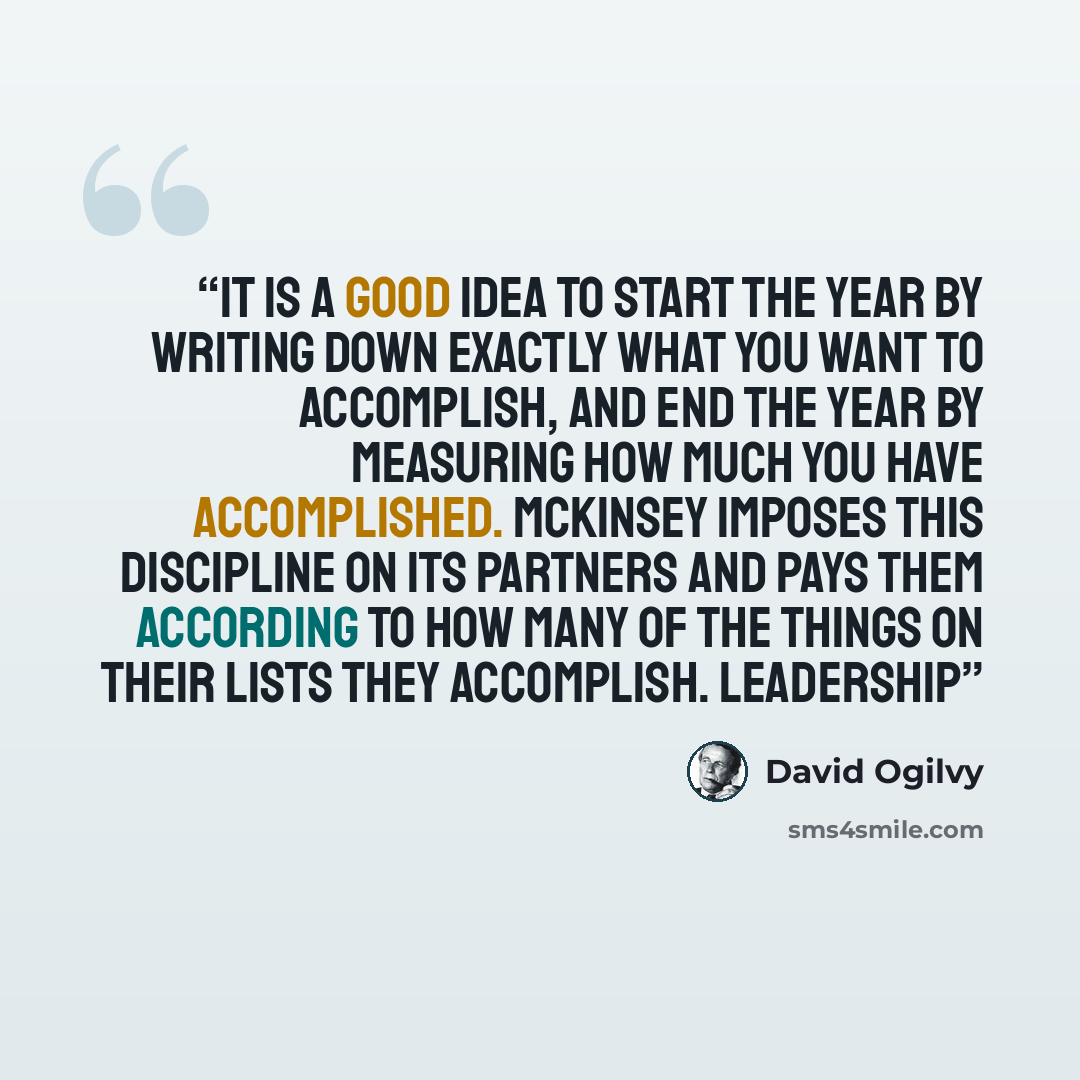 “It is a good idea to start the year by writing down exactly what you want to accomplish, and end the year by measuring how much you have accomplished. McKinsey imposes this discipline on its partners and pays them according to how many of the things on their lists they accomplish. Leadership” quote by David Ogilvy