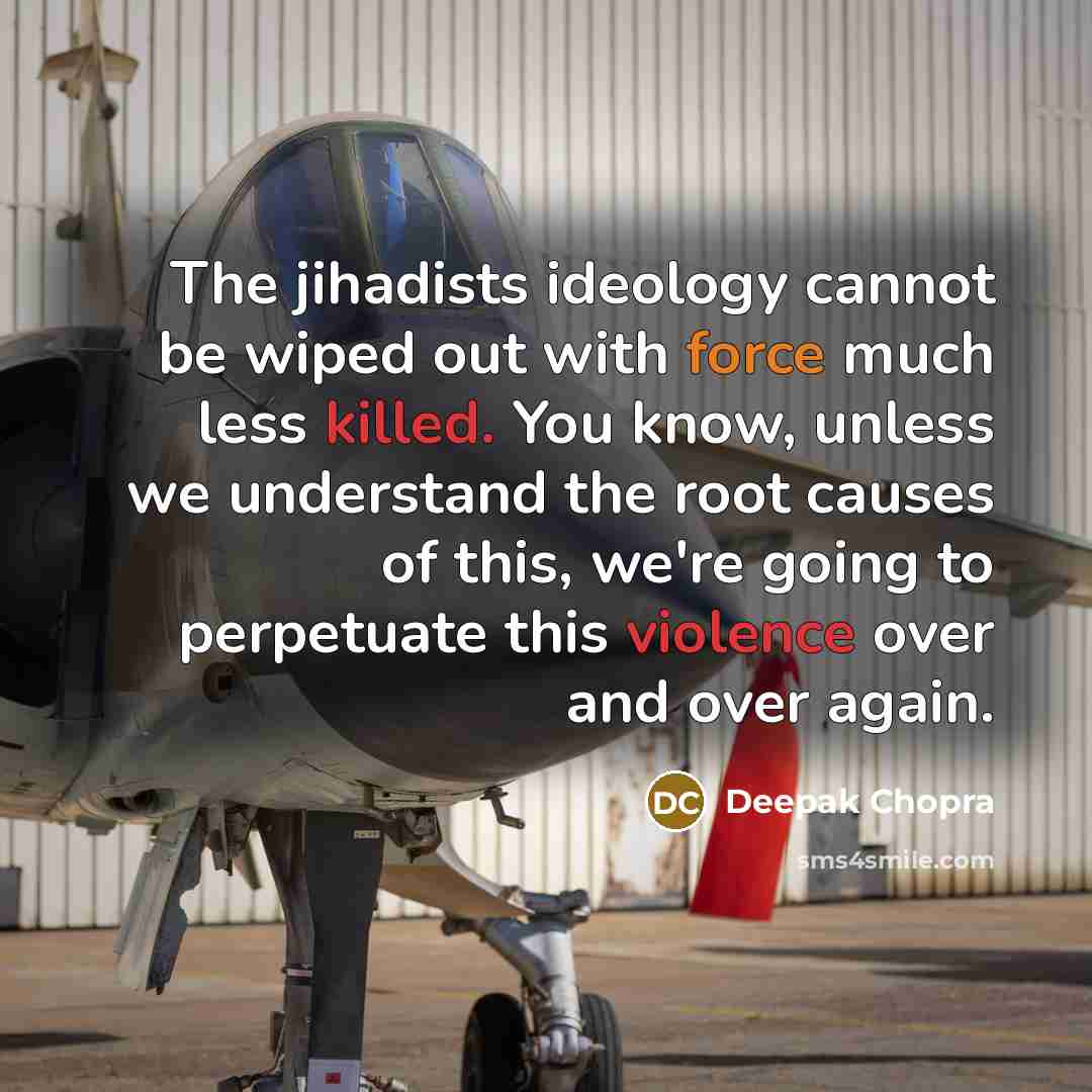“The jihadists ideology cannot be wiped out with force much less killed. You know, unless we understand the root causes of this, we're going to perpetuate this violence over and over again.” quote by Deepak Chopra