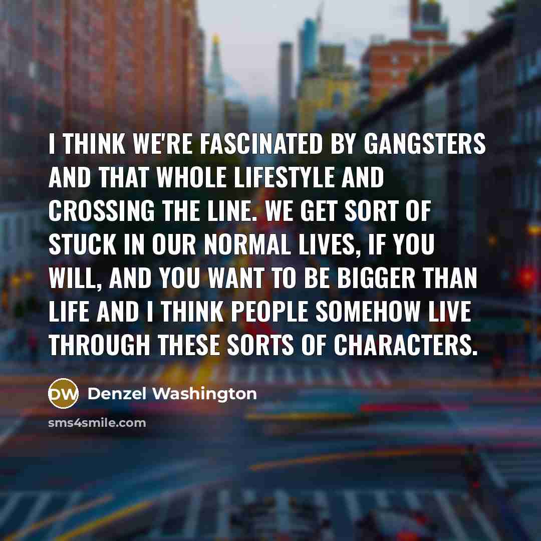 “I think we're fascinated by gangsters and that whole lifestyle and crossing the line. We get sort of stuck in our normal lives, if you will, and you want to be bigger than life and I think people somehow live through these sorts of characters.” quote by Denzel Washington
