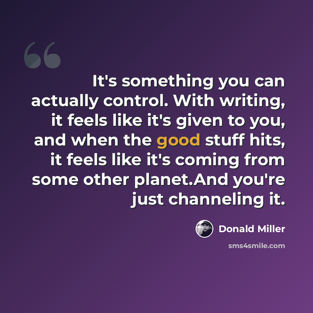 “It's something you can actually control. With writing, it feels like it's given to you, and when the good stuff hits, it feels like it's coming from some other planet.And you're just channeling it.” quote by Donald Miller