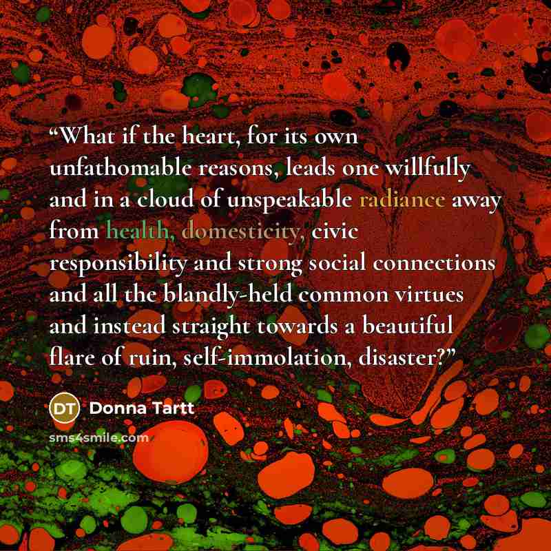 “What if the heart, for its own unfathomable reasons, leads one willfully and in a cloud of unspeakable radiance away from health, domesticity, civic responsibility and strong social connections and all the blandly-held common virtues and instead straight towards a beautiful flare of ruin…” quote by Donna Tartt