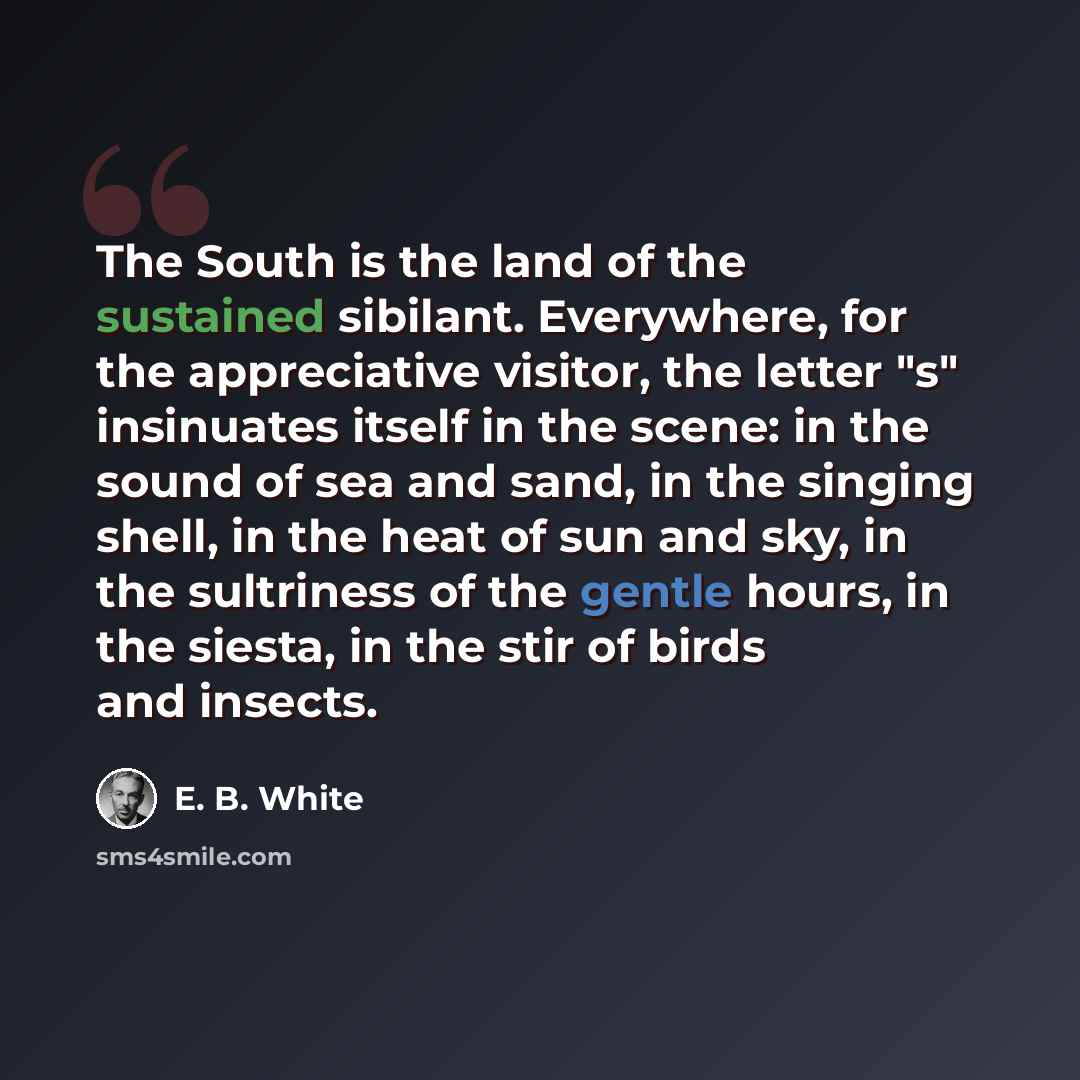 “The South is the land of the sustained sibilant. Everywhere, for the appreciative visitor, the letter "s" insinuates itself in the scene: in the sound of sea and sand, in the singing shell, in the heat of sun and sky, in the sultriness of the gentle hours, in the siesta, in the stir of birds and…” quote by E. B. White
