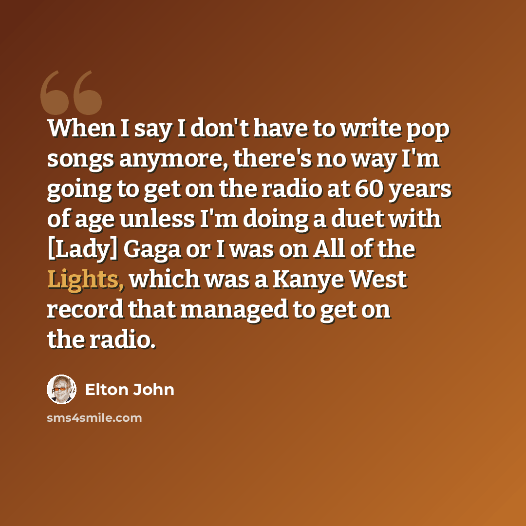 “When I say I don't have to write pop songs anymore, there's no way I'm going to get on the radio at 60 years of age unless I'm doing a duet with [Lady] Gaga or I was on All of the Lights, which was a Kanye West record that managed to get on the radio.” quote by Elton John