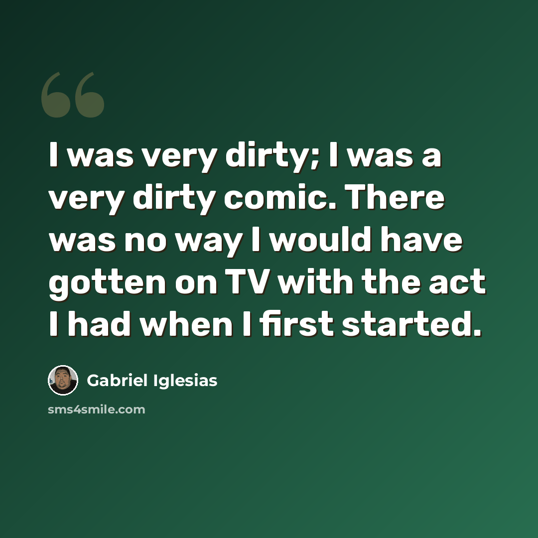 “I was very dirty; I was a very dirty comic. There was no way I would have gotten on TV with the act I had when I first started.” quote by Gabriel Iglesias