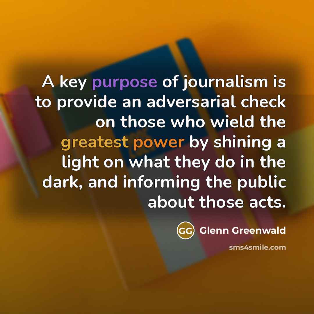 “A key purpose of journalism is to provide an adversarial check on those who wield the greatest power by shining a light on what they do in the dark, and informing the public about those acts.” quote by Glenn Greenwald