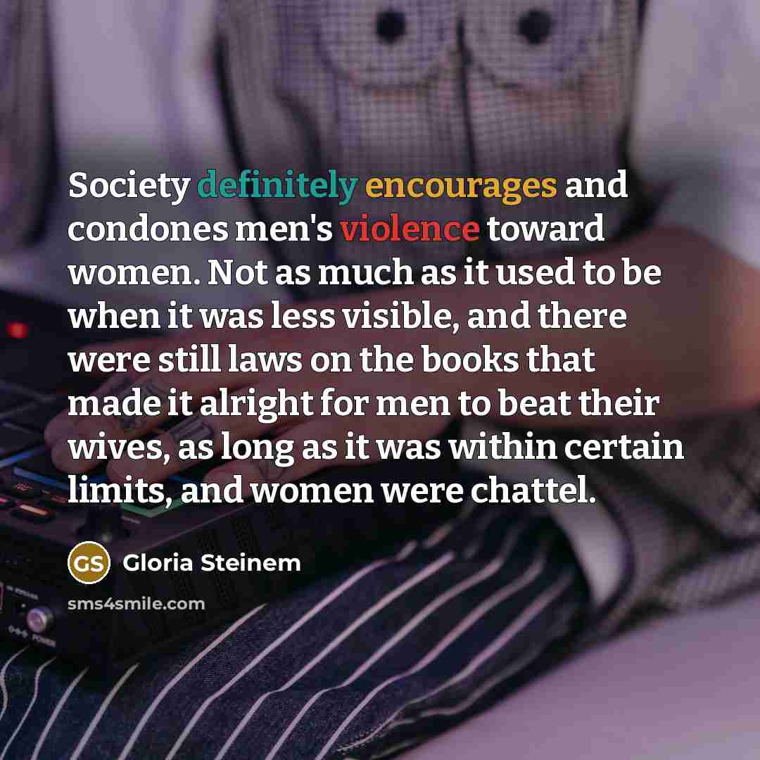 “Society definitely encourages and condones men's violence toward women. Not as much as it used to be when it was less visible, and there were still laws on the books that made it alright for men to beat their wives, as long as it was within certain limits, and women were chattel.” quote by Gloria Steinem