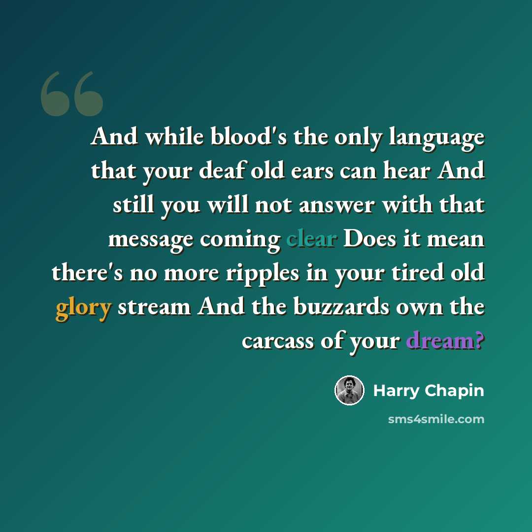“And while blood's the only language that your deaf old ears can hear And still you will not answer with that message coming clear Does it mean there's no more ripples in your tired old glory stream And the buzzards own the carcass of your dream?” quote by Harry Chapin
