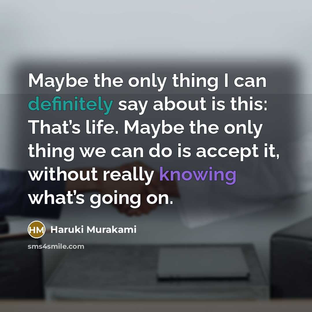 “Maybe the only thing I can definitely say about is this: That’s life. Maybe the only thing we can do is accept it, without really knowing what’s going on.” quote by Haruki Murakami