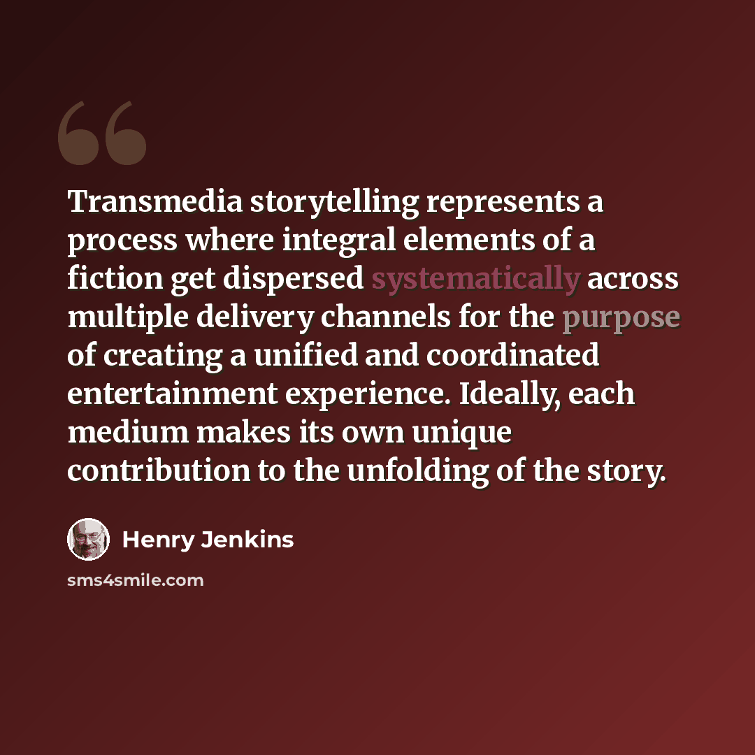 “Transmedia storytelling represents a process where integral elements of a fiction get dispersed systematically across multiple delivery channels for the purpose of creating a unified and coordinated entertainment experience. Ideally, each medium makes its own unique contribution to the unfolding…” quote by Henry Jenkins