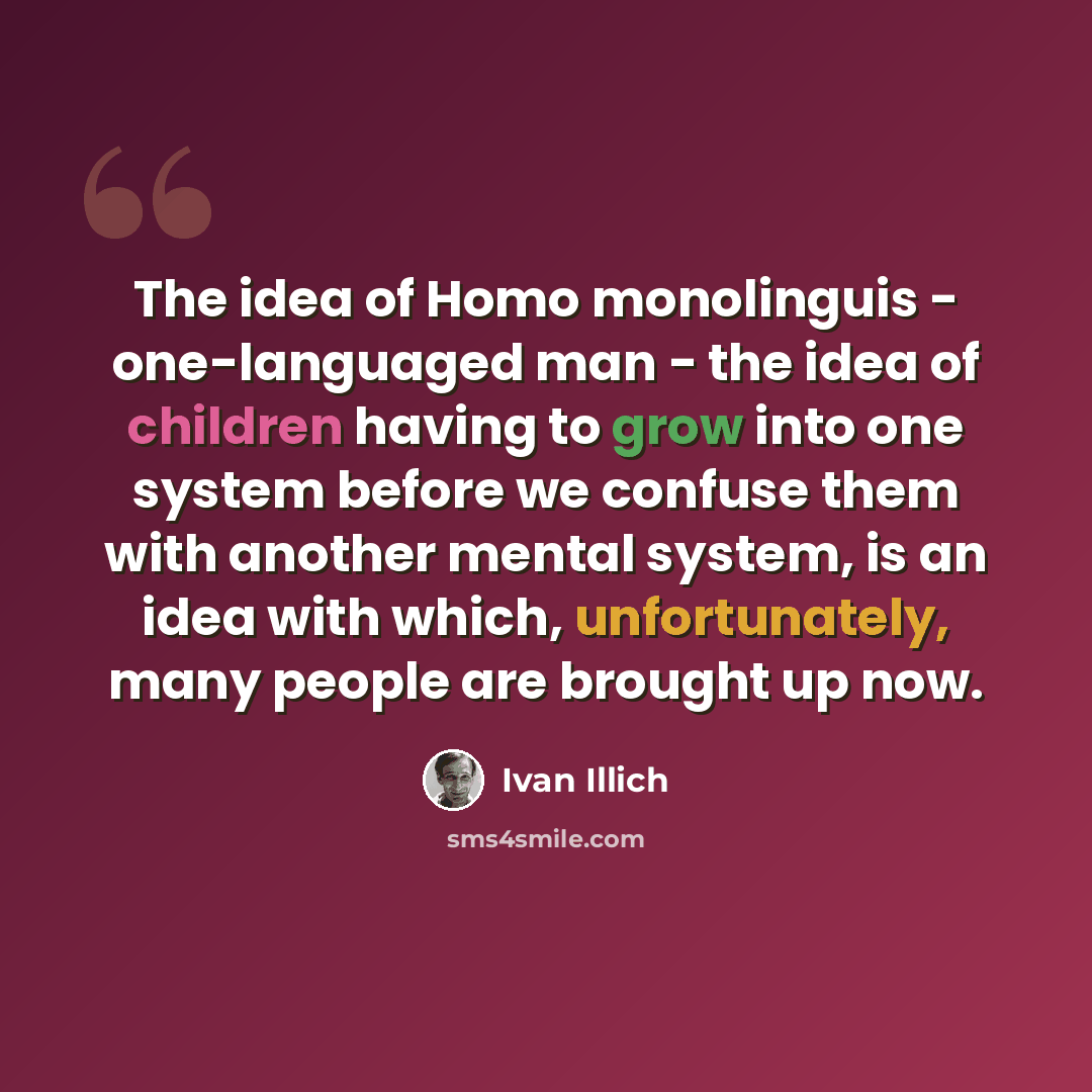 “The idea of Homo monolinguis - one-languaged man - the idea of children having to grow into one system before we confuse them with another mental system, is an idea with which, unfortunately, many people are brought up now.” quote by Ivan Illich