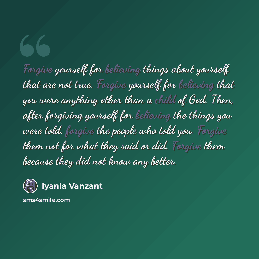 “Forgive yourself for believing things about yourself that are not true. Forgive yourself for believing that you were anything other than a child of God. Then, after forgiving yourself for believing the things you were told, forgive the people who told you. Forgive them not for what they said or…” quote by Iyanla Vanzant