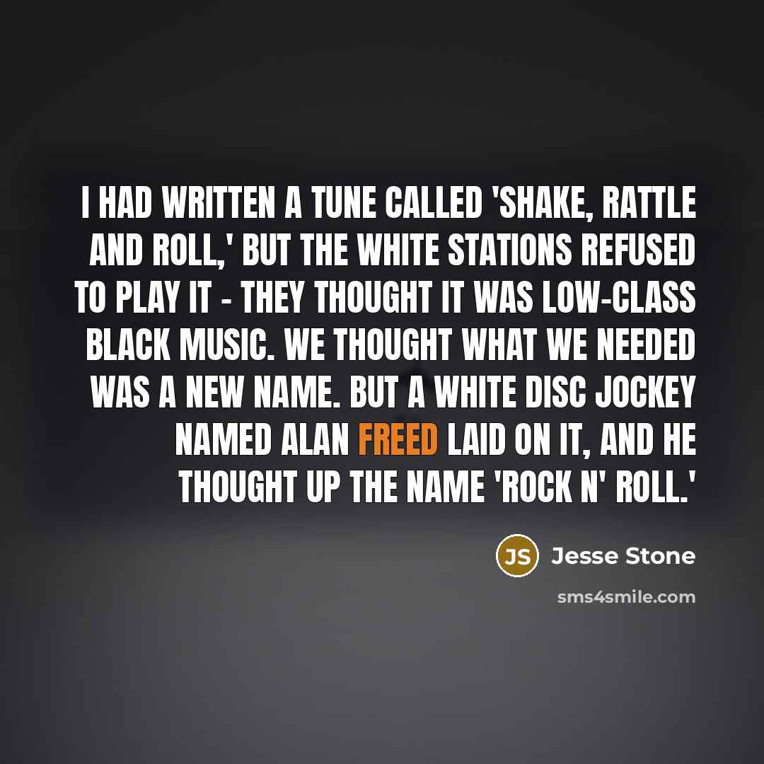 “I had written a tune called 'Shake, Rattle and Roll,' but the white stations refused to play it - they thought it was low-class black music. We thought what we needed was a new name. But a white disc jockey named Alan Freed laid on it, and he thought up the name 'rock n' roll.'” quote by Jesse Stone