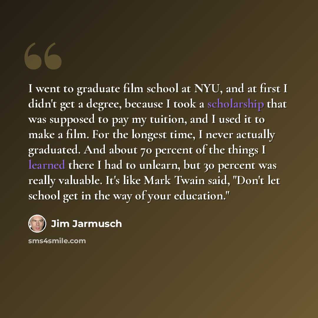 “I went to graduate film school at NYU, and at first I didn't get a degree, because I took a scholarship that was supposed to pay my tuition, and I used it to make a film. For the longest time, I never actually graduated. And about 70 percent of the things I learned there I had to unlearn, but 30…” quote by Jim Jarmusch