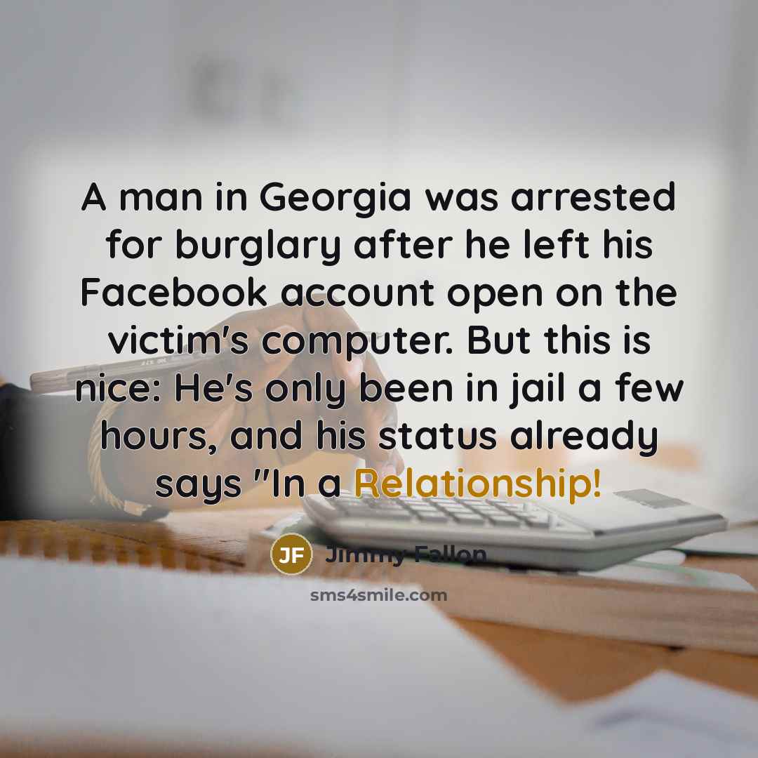 “A man in Georgia was arrested for burglary after he left his Facebook account open on the victim's computer. But this is nice: He's only been in jail a few hours, and his status already says "In a Relationship!” quote by Jimmy Fallon