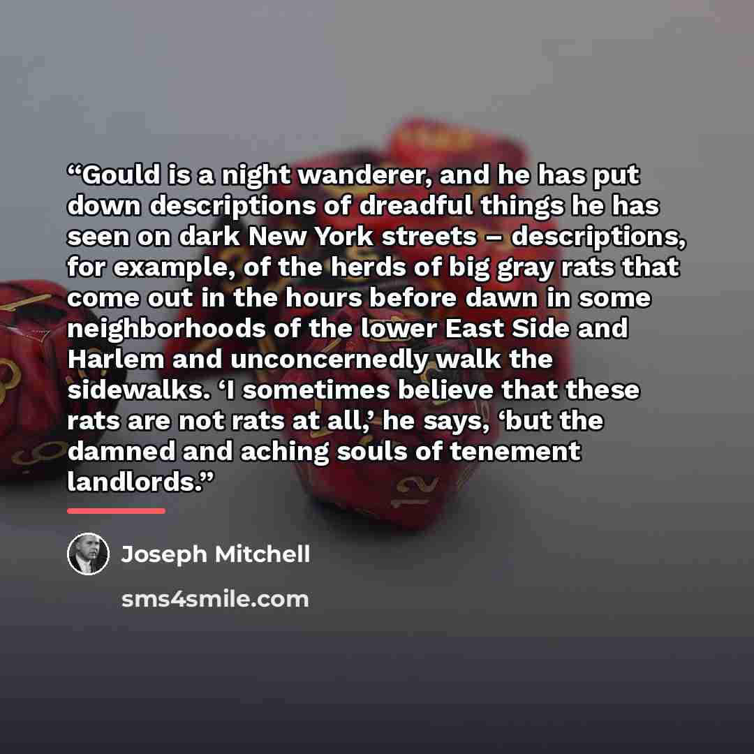 “Gould is a night wanderer, and he has put down descriptions of dreadful things he has seen on dark New York streets – descriptions, for example, of the herds of big gray rats that come out in the hours before dawn in some neighborhoods of the lower East Side and Harlem and unconcernedly walk the…” quote by Joseph Mitchell
