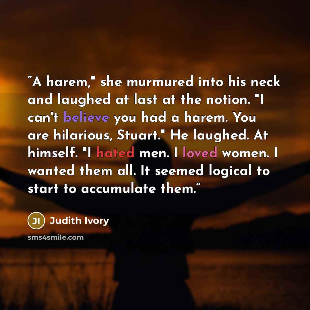 “A harem," she murmured into his neck and laughed at last at the notion. "I can't believe you had a harem. You are hilarious, Stuart." He laughed. At himself. "I hated men. I loved women. I wanted them all. It seemed logical to start to accumulate them.” quote by Judith Ivory