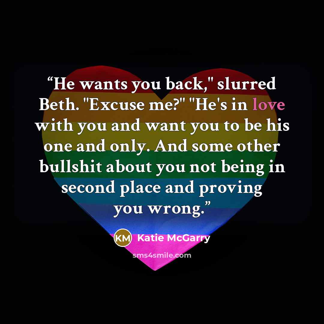 “He wants you back," slurred Beth. "Excuse me?" "He's in love with you and want you to be his one and only. And some other bullshit about you not being in second place and proving you wrong.” quote by Katie McGarry