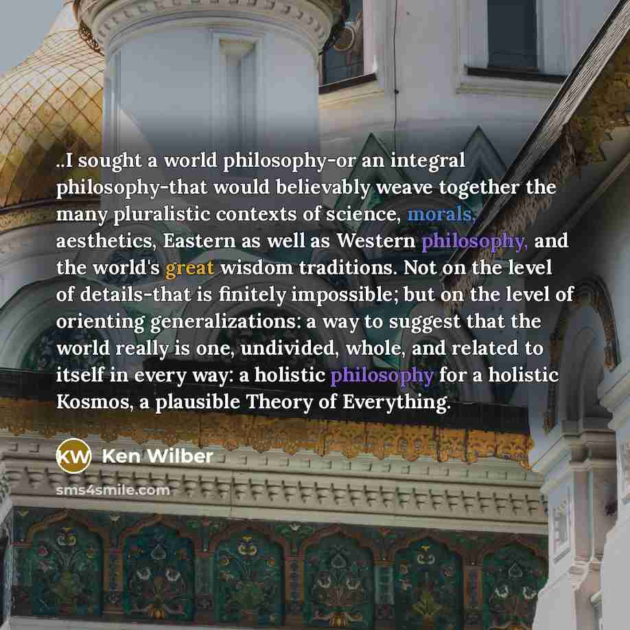 “..I sought a world philosophy-or an integral philosophy-that would believably weave together the many pluralistic contexts of science, morals, aesthetics, Eastern as well as Western philosophy, and the world's great wisdom traditions. Not on the level of details-that is finitely impossible; but on…” quote by Ken Wilber