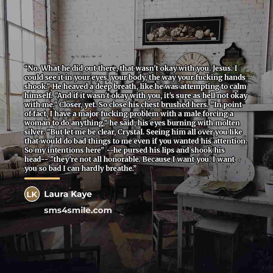 “No. What he did out there, that wasn't okay with you. Jesus. I could see it in your eyes, your body, the way your fucking hands shook." He heaved a deep breath, like he was attempting to calm himself. "And if it wasn't okay with you, it's sure as hell not okay with me." Closer, yet. So close his…” quote by Laura Kaye