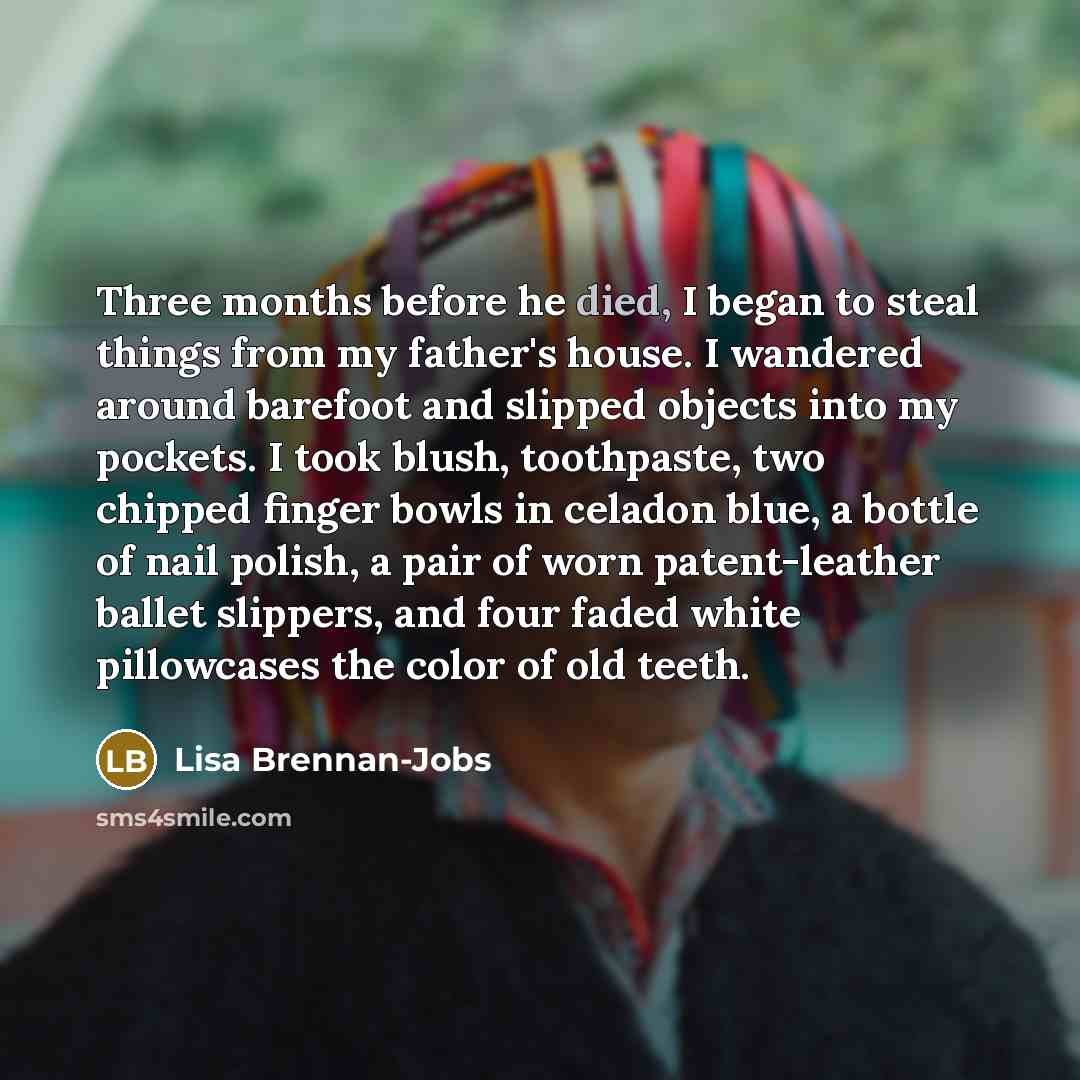 “Three months before he died, I began to steal things from my father's house. I wandered around barefoot and slipped objects into my pockets. I took blush, toothpaste, two chipped finger bowls in celadon blue, a bottle of nail polish, a pair of worn patent-leather ballet slippers, and four faded…” quote by Lisa Brennan-Jobs