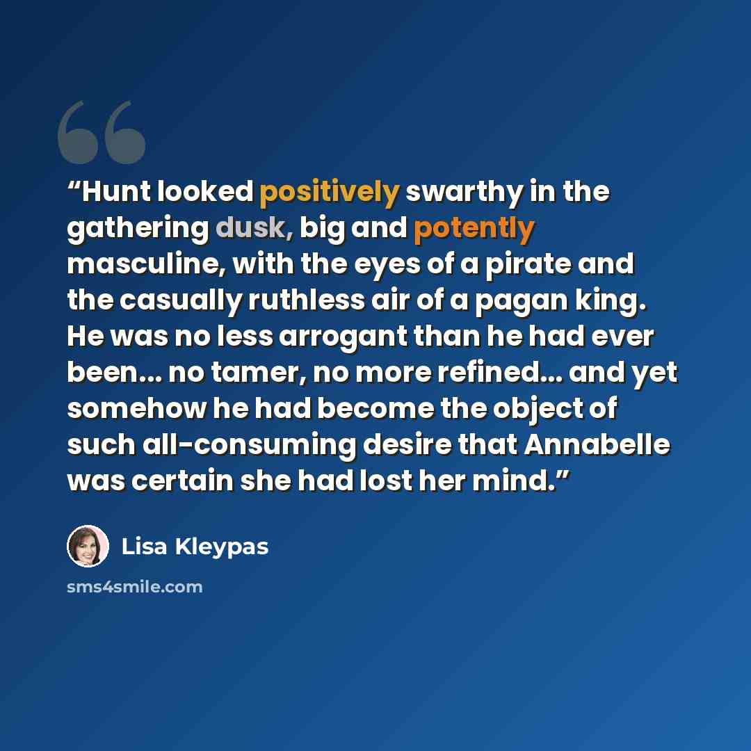 “Hunt looked positively swarthy in the gathering dusk, big and potently masculine, with the eyes of a pirate and the casually ruthless air of a pagan king. He was no less arrogant than he had ever been... no tamer, no more refined... and yet somehow he had become the object of such all-consuming…” quote by Lisa Kleypas