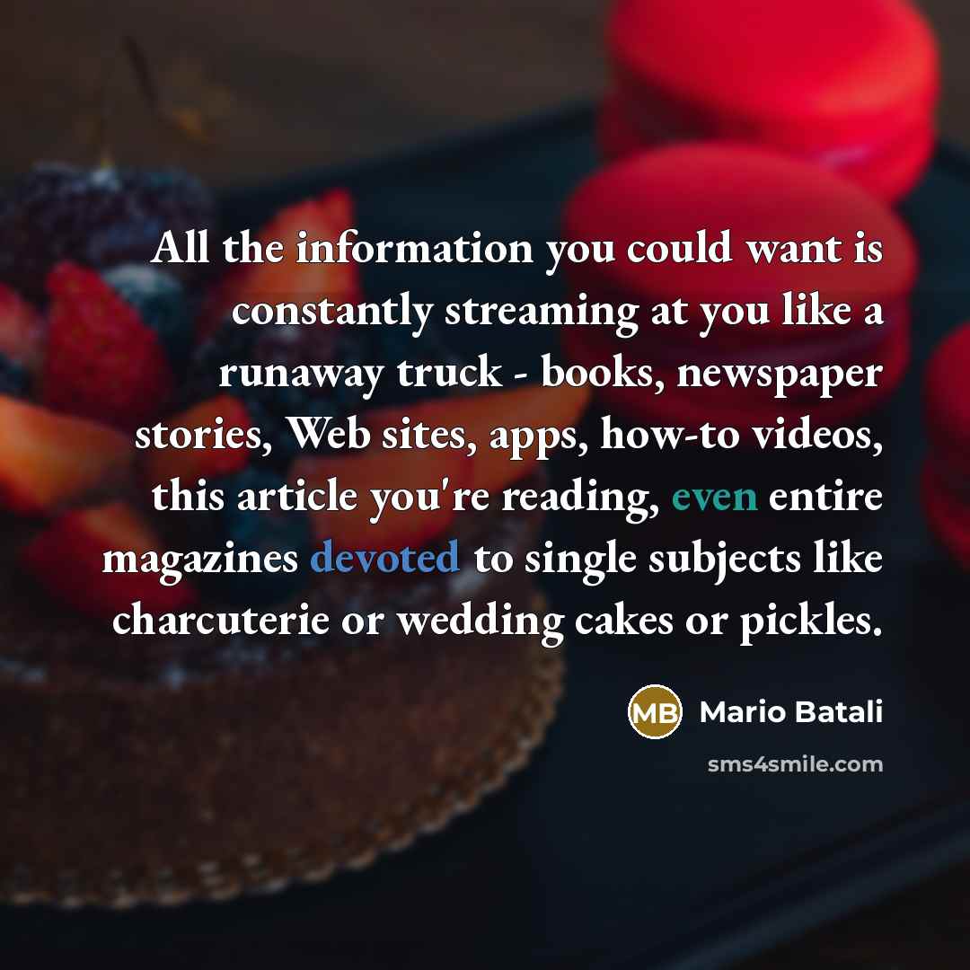 “All the information you could want is constantly streaming at you like a runaway truck - books, newspaper stories, Web sites, apps, how-to videos, this article you're reading, even entire magazines devoted to single subjects like charcuterie or wedding cakes or pickles.” quote by Mario Batali