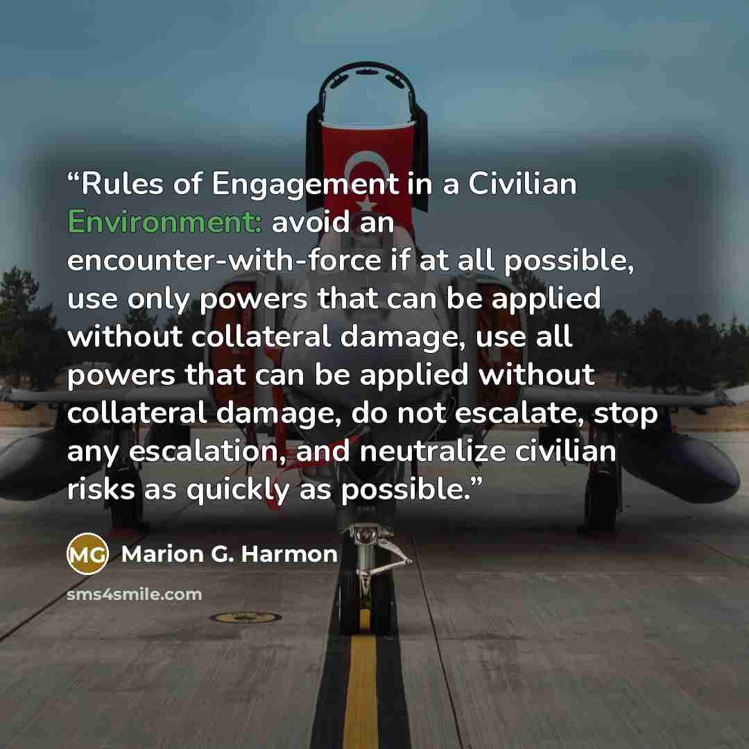 “Rules of Engagement in a Civilian Environment: avoid an encounter-with-force if at all possible, use only powers that can be applied without collateral damage, use all powers that can be applied without collateral damage, do not escalate, stop any escalation, and neutralize civilian risks as…” quote by Marion G. Harmon