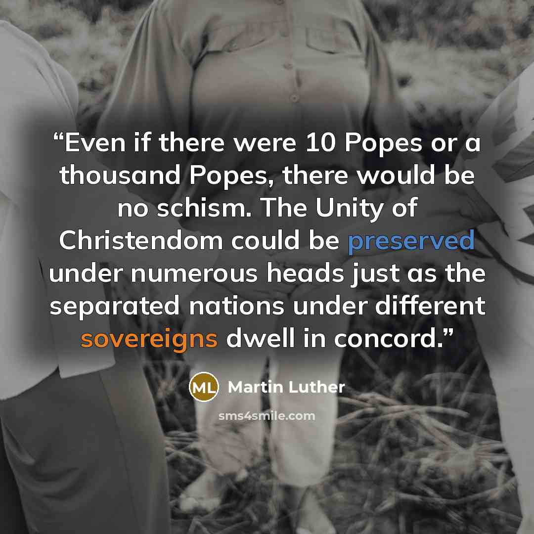 “Even if there were 10 Popes or a thousand Popes, there would be no schism. The Unity of Christendom could be preserved under numerous heads just as the separated nations under different sovereigns dwell in concord.” quote by Martin Luther