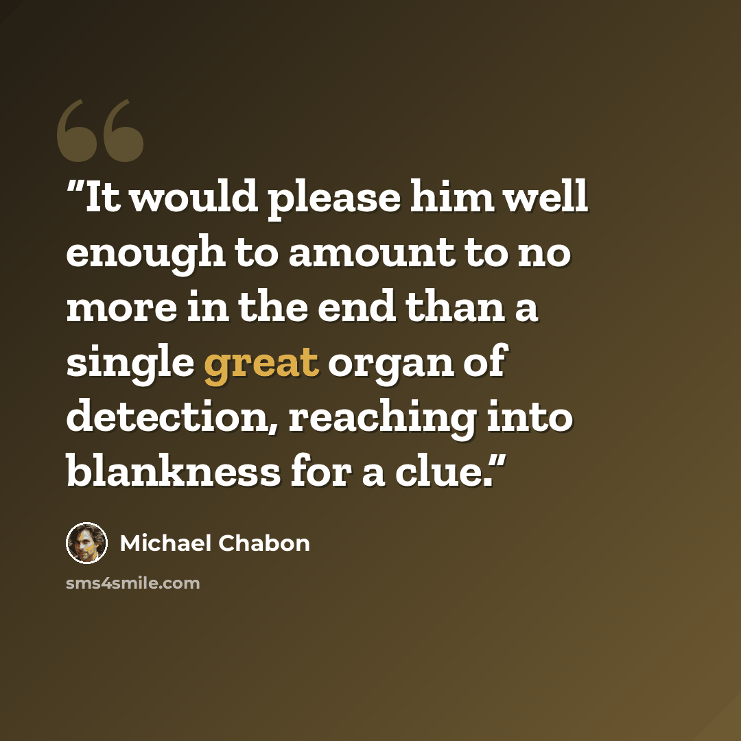 “It would please him well enough to amount to no more in the end than a single great organ of detection, reaching into blankness for a clue.” quote by Michael Chabon