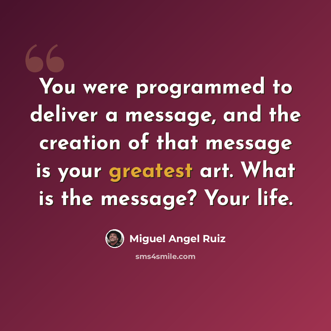 “You were programmed to deliver a message, and the creation of that message is your greatest art. What is the message? Your life.” quote by Miguel Angel Ruiz