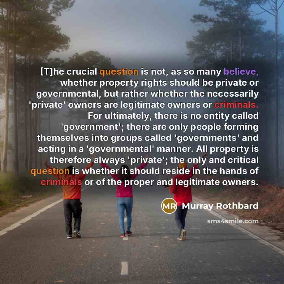 “[T]he crucial question is not, as so many believe, whether property rights should be private or governmental, but rather whether the necessarily 'private' owners are legitimate owners or criminals. For ultimately, there is no entity called 'government'; there are only people forming themselves…” quote by Murray Rothbard