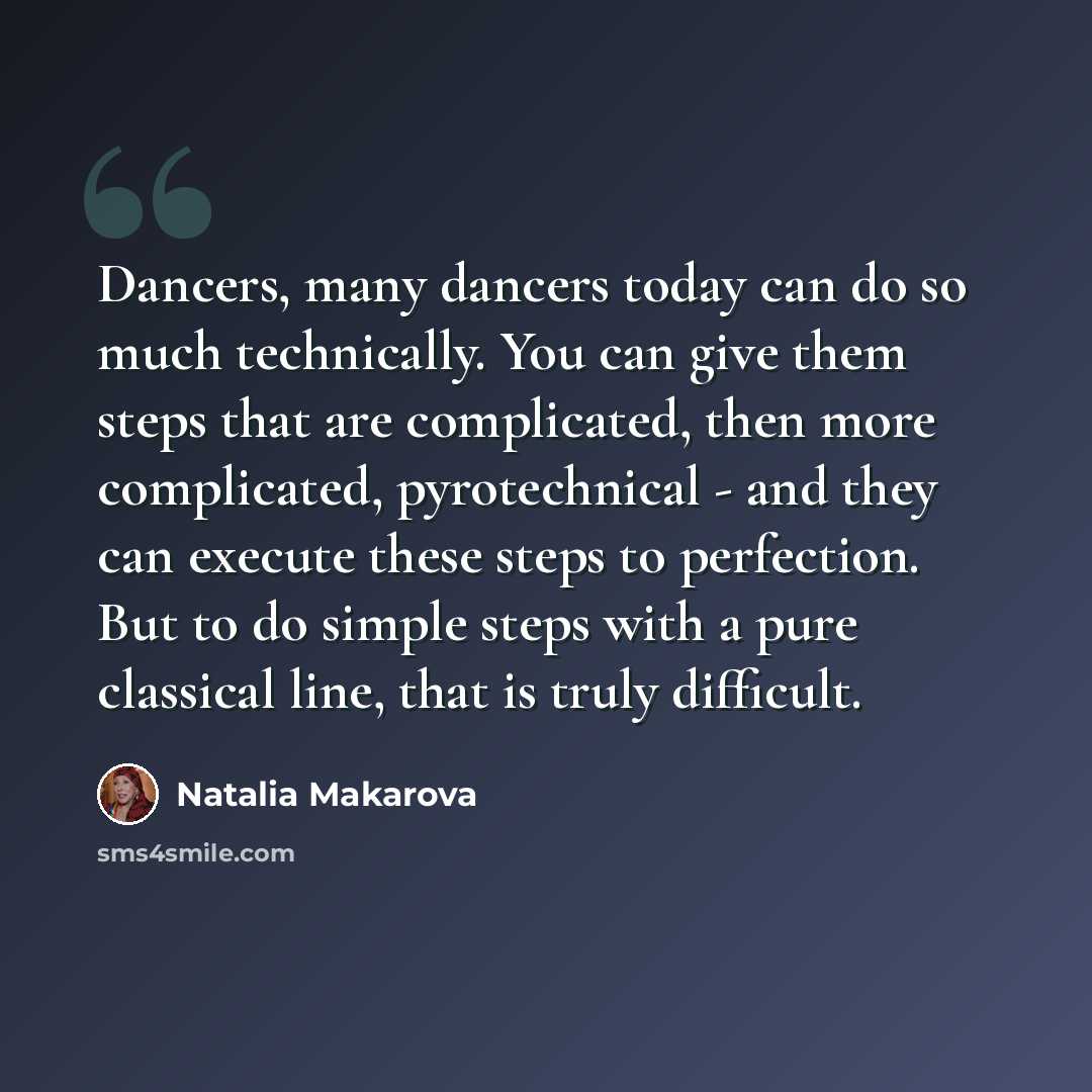 “Dancers, many dancers today can do so much technically. You can give them steps that are complicated, then more complicated, pyrotechnical - and they can execute these steps to perfection. But to do simple steps with a pure classical line, that is truly difficult.” quote by Natalia Makarova