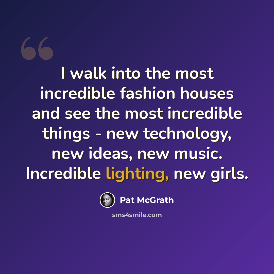 “I walk into the most incredible fashion houses and see the most incredible things - new technology, new ideas, new music. Incredible lighting, new girls.” quote by Pat McGrath