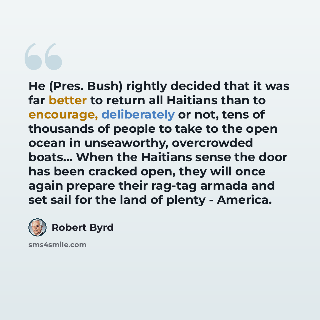“He (Pres. Bush) rightly decided that it was far better to return all Haitians than to encourage, deliberately or not, tens of thousands of people to take to the open ocean in unseaworthy, overcrowded boats… When the Haitians sense the door has been cracked open, they will once again prepare their…” quote by Robert Byrd