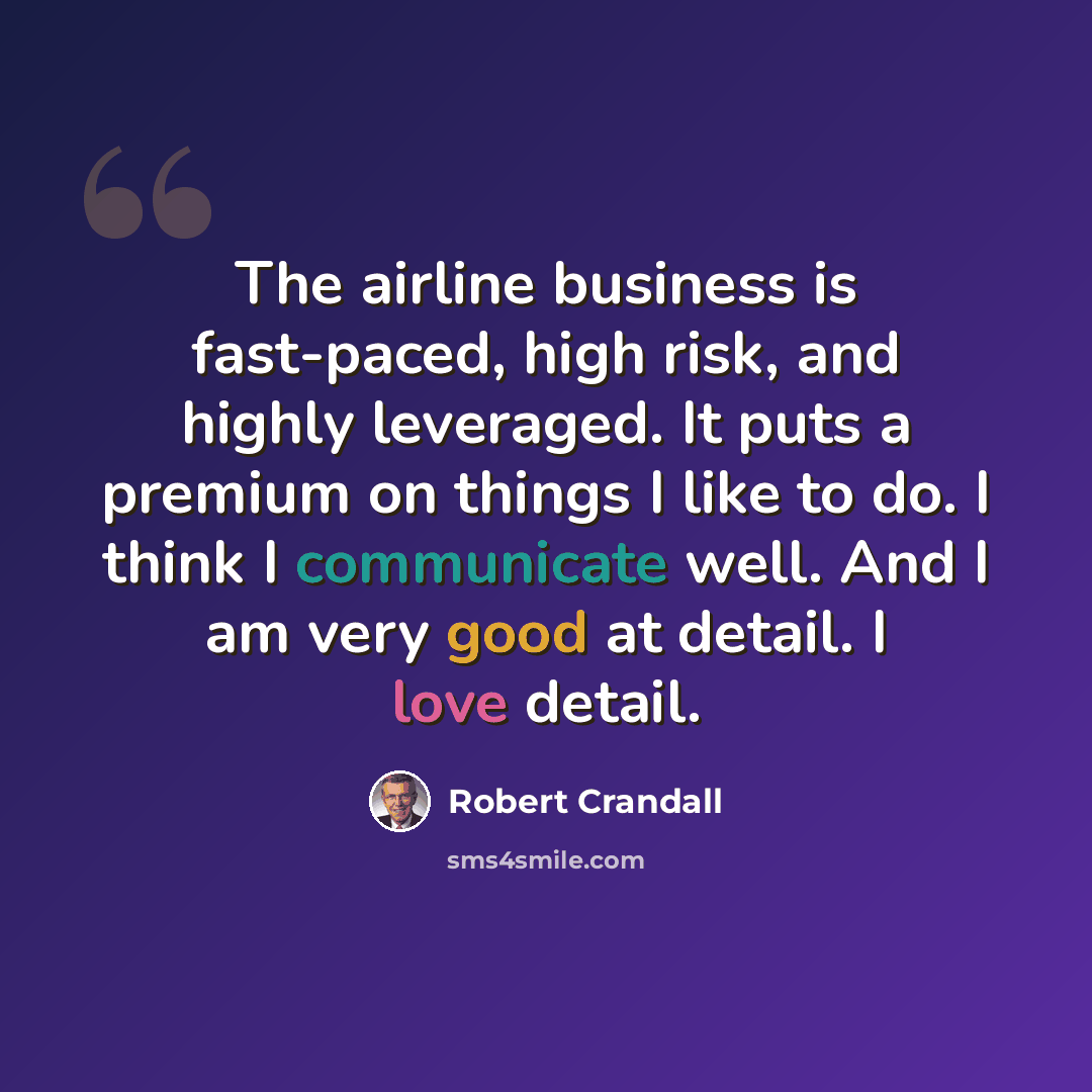 “The airline business is fast-paced, high risk, and highly leveraged. It puts a premium on things I like to do. I think I communicate well. And I am very good at detail. I love detail.” quote by Robert Crandall