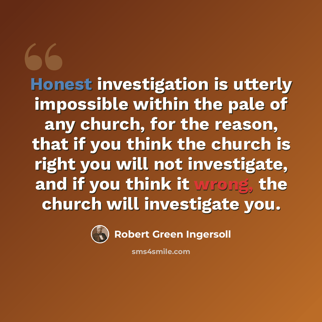 “Honest investigation is utterly impossible within the pale of any church, for the reason, that if you think the church is right you will not investigate, and if you think it wrong, the church will investigate you.” quote by Robert Green Ingersoll