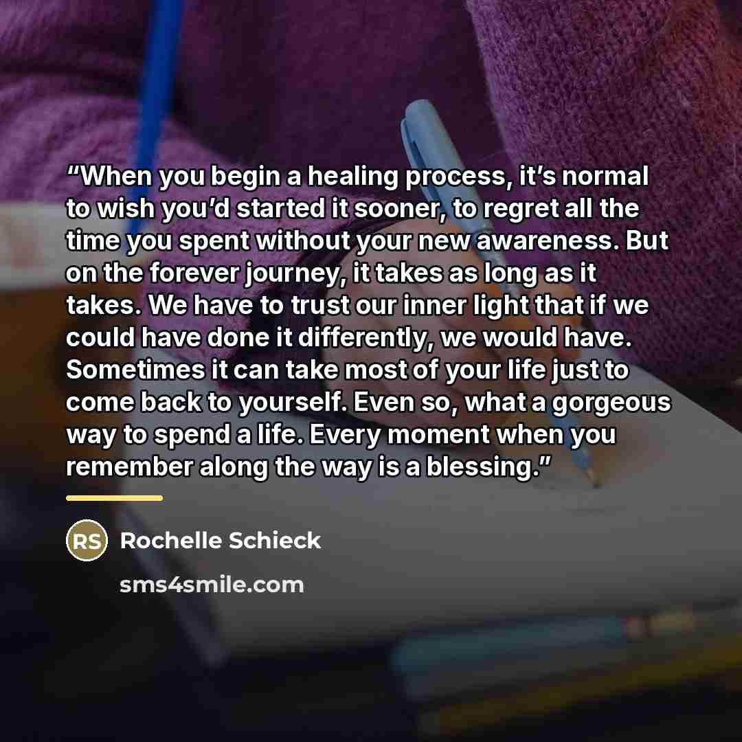 “When you begin a healing process, it’s normal to wish you’d started it sooner, to regret all the time you spent without your new awareness. But on the forever journey, it takes as long as it takes. We have to trust our inner light that if we could have done it differently, we would have. Sometimes…” quote by Rochelle Schieck