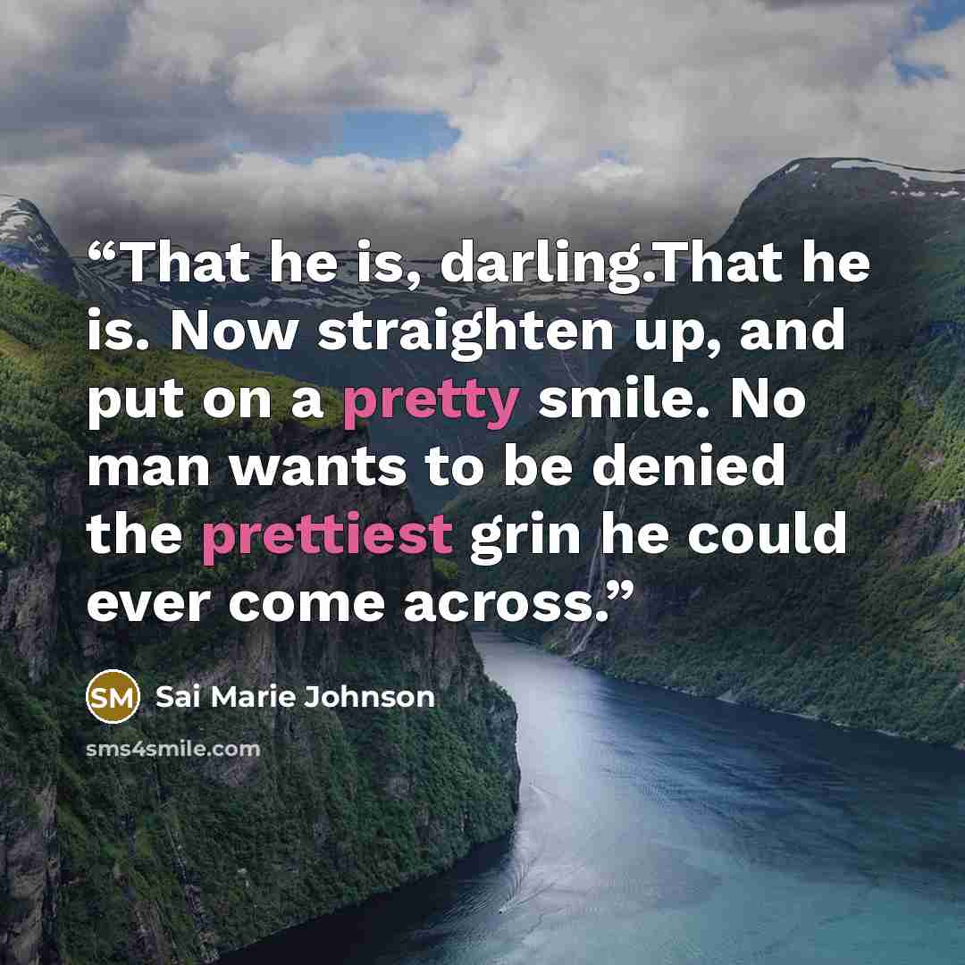 “That he is, darling.That he is. Now straighten up, and put on a pretty smile. No man wants to be denied the prettiest grin he could ever come across.” quote by Sai Marie Johnson