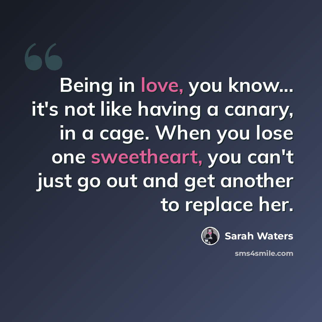 “Being in love, you know... it's not like having a canary, in a cage. When you lose one sweetheart, you can't just go out and get another to replace her.” quote by Sarah Waters