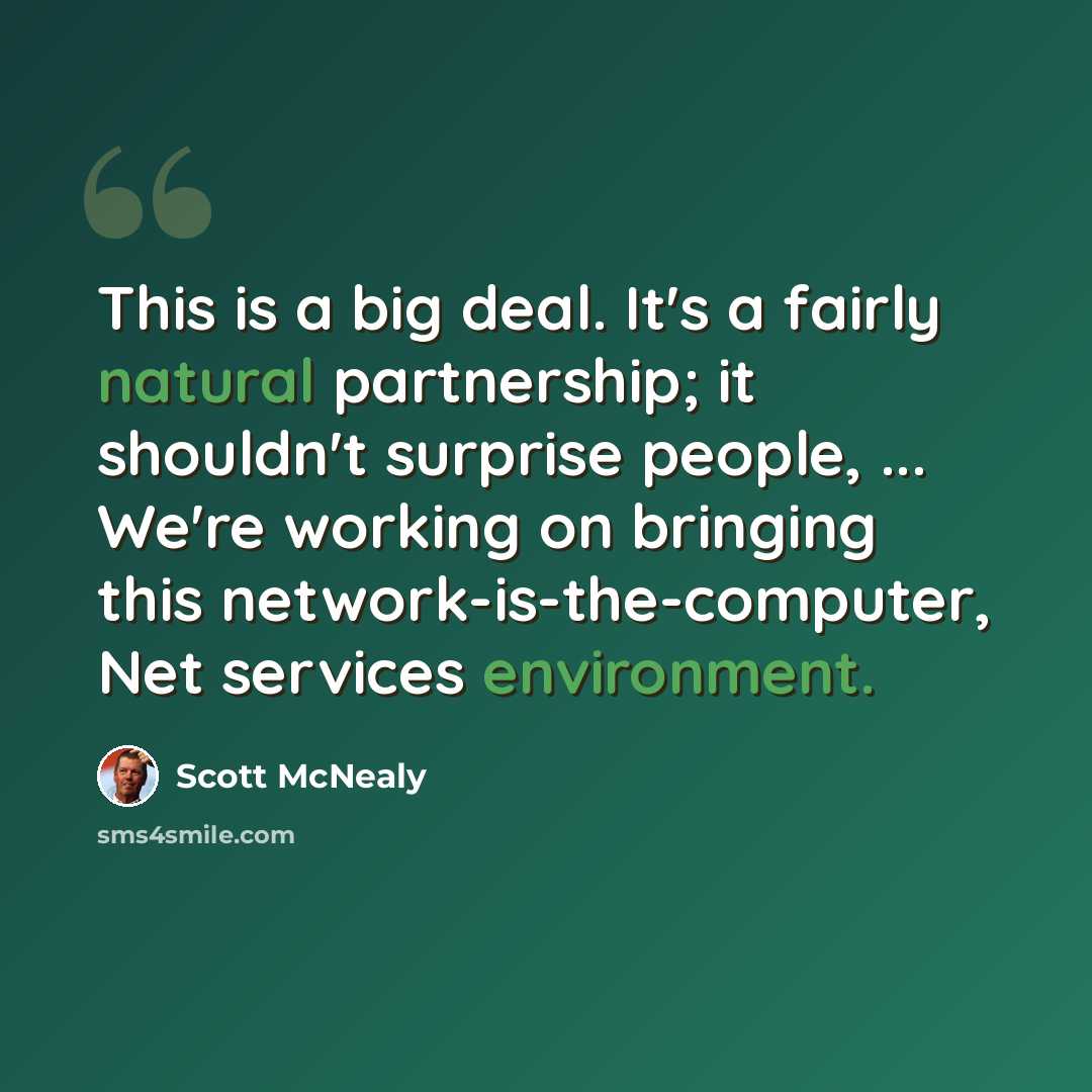 “This is a big deal. It's a fairly natural partnership; it shouldn't surprise people, ... We're working on bringing this network-is-the-computer, Net services environment.” quote by Scott McNealy