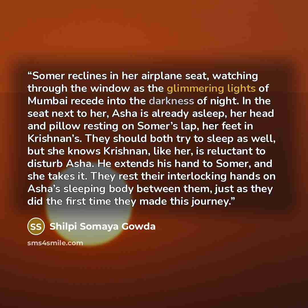 “Somer reclines in her airplane seat, watching through the window as the glimmering lights of Mumbai recede into the darkness of night. In the seat next to her, Asha is already asleep, her head and pillow resting on Somer’s lap, her feet in Krishnan’s. They should both try to sleep as well, but she…” quote by Shilpi Somaya Gowda