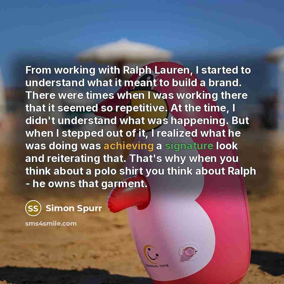 “From working with Ralph Lauren, I started to understand what it meant to build a brand. There were times when I was working there that it seemed so repetitive. At the time, I didn't understand what was happening. But when I stepped out of it, I realized what he was doing was achieving a signature…” quote by Simon Spurr